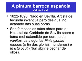 A pintura barroca española
Valdés Leal,
• 1622-1690. Nado en Sevilla. Artista de
fecunda inventiva pero desigual no
acabado das súas obras.
• Son famosas as súas obras para o
Hospital da Caridade de Sevilla sobre o
tema moi extendido por europa da
vanitas, as alegorías Finis gloriae
mundis (o fin das glorias mundanas) e
In ictu oculi (Nun abrir e pechar de
ollos).
 