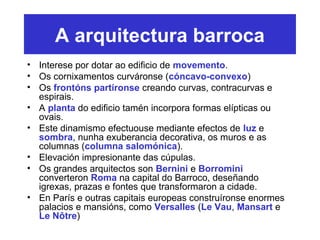 A arquitectura barroca
• Interese por dotar ao edificio de movemento.
• Os cornixamentos curváronse (cóncavo-convexo)
• Os frontóns partíronse creando curvas, contracurvas e
espirais.
• A planta do edificio tamén incorpora formas elípticas ou
ovais.
• Este dinamismo efectuouse mediante efectos de luz e
sombra, nunha exuberancia decorativa, os muros e as
columnas (columna salomónica).
• Elevación impresionante das cúpulas.
• Os grandes arquitectos son Bernini e Borromini
converteron Roma na capital do Barroco, deseñando
igrexas, prazas e fontes que transformaron a cidade.
• En París e outras capitais europeas construíronse enormes
palacios e mansións, como Versalles (Le Vau, Mansart e
Le Nôtre)
 