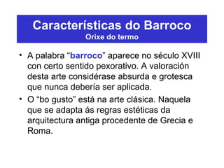 Características do Barroco
Orixe do termo
• A palabra “barroco” aparece no século XVIII
con certo sentido pexorativo. A valoración
desta arte considérase absurda e grotesca
que nunca debería ser aplicada.
• O “bo gusto” está na arte clásica. Naquela
que se adapta ás regras estéticas da
arquitectura antiga procedente de Grecia e
Roma.
 