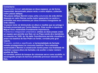 Comentario:
•Descrición formal: estrutúrase en dous espazos: un de forma
trapezoidal, denominado piazza recta, e outro elíptico, coñecido
como piazza obliqua.
•Na piazza obliqua Bernini creou unha columnata de orde dórica
disposta en catro fileiras cunha maior separación no centro e
presidida nos seus extremos por dous frontóns triangulares de
orde clásica.
•A piazza recta vai diminuíndo en altura a medida que se achega á
fachada proxectada por Carlos Maderno. Esta oculta a cúpula de
Miguel Anxo restándolle frontalmente importancia.
•Contorna e integración urbanística: ambas as dúas prazas crean
un espazo que permite aos fieis ver ao Papa cando dá a bendición.
•A creación en 1929, da Vía della Conciliazione permite visualizar a
praza coa basílica de San Pedro ao fondo, coroada pola gran
cúpula.
•Función, contido e significado: a horizontalidade da fachada
restaba protagonismo ao conxunto basilical. Para salientala
suxeríuselle a Bernini a construción dunha praza coa finalidade de
resolver a pouca altura da fachada e de acoller o maior número
posible de fieis.
•O corredor central do bosque de columnas serve como acubillo. A
escenografía propia do barroco pretendía provocar emoción nos
fieis.
 