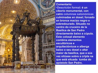 Comentario:
•Descrición formal: é un
ciborio monumental, con
catro columnas salomónicas
culminadas en dosel; forxado
en bronce macizo negro e
sobredourado. Situado no
centro do cruceiro de la
Basílica de San Pedro
directamente baixo a cúpula.
Este colosal elemento
combina elementos
escultóricos e
arquitectónicos e alberga
baixo o seu dosel o altar
maior da basílica, que a súa
vez sitúase sobre a cripta na
que está situada tumba do
apóstolo San Pedro.
 