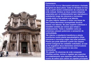 Comentario:
•Descrición formal: Borromini estrutura a fachada
da igrexa en dous pisos. Cada un divídese en tres
rúas a partir dunha combinación de columnas de
orde colosal. Ambos os dous corpos atópanse
separados por un entaboamento que reproduce a
ondulación (xogo de cóncavos e convexos)
creada entre a rúa central e as laterais.
•No piso inferior destaca o nicho coa imaxe de
San Carlos Borromeo acompañado doutros
santos nos laterais. No piso superior sobresae o
medallón sostido por anxos que rompe o
entaboamento. Tanto o medallón como as
columnas colosais potencian a sensación de
verticalidade.
•No interior o arquitecto transforma a planta
cruciforme nunha planta pseudoelíptica (liñas
cóncavas e convexas xogan nas súas paredes).
Planta que pode definirse a partir dun espazo
central octogonal de costados ondulados, ao que
se lle engadiron dous elementos semicirculares
(vestíbulo e capela maior) no seu eixe
lonxitudinal.
•En alzado 16 columnas de orde composta
habilitan portas, nichos e capelas que soportan
un entaboamento que soportan catro bóvedas de
cuarto de esfera que cobren as capelas principais.
 