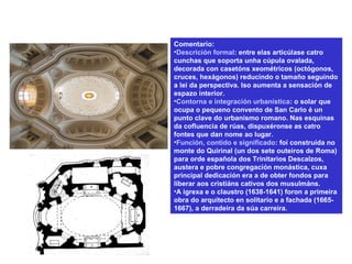 Comentario:
•Descrición formal: entre elas articúlase catro
cunchas que soporta unha cúpula ovalada,
decorada con casetóns xeométricos (octógonos,
cruces, hexágonos) reducindo o tamaño seguindo
a lei da perspectiva. Iso aumenta a sensación de
espazo interior.
•Contorna e integración urbanística: o solar que
ocupa o pequeno convento de San Carlo é un
punto clave do urbanismo romano. Nas esquinas
da cofluencia de rúas, dispuxéronse as catro
fontes que dan nome ao lugar.
•Función, contido e significado: foi construída no
monte do Quirinal (un dos sete outeiros de Roma)
para orde española dos Trinitarios Descalzos,
austera e pobre congregación monástica, cuxa
principal dedicación era a de obter fondos para
liberar aos cristiáns cativos dos musulmáns.
•A igrexa e o claustro (1638-1641) foron a primeira
obra do arquitecto en solitario e a fachada (1665-
1667), a derradeira da súa carreira.
 