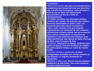 Comentario:
•Descrición formal: esta obra monumental inicia a
exuberancia das formas barrocas que tanta fama
deu á familia dos Churriguera, como demostra o
feito de que ás obras dun desbordante
decorativismo se lles dá o nome de
churriguerescas.
•O retablo inscríbese nos chamados retablos
unitarios que rompen coa tradición dos retablos
barrocos estruturados en pisos e rúas, con
preponderancia dos relevos escultóricos.
•Aquí o autor compón unha gran máquina
arquitectónica coa utilización de seis columnas
salomónicas no tramo central, que só se separan
para colocar o tabernáculo ou expositor do
Santísimo e nos extremos para introducir dúas
tallas escultóricas coas figuras de Santo Domingo
de Silos e San Francisco de Asís.
•Contorna: integración na ábsida, simbiose entre
gótico da igrexa e barroco da fábrica do retablo.
Na parte superior remata cun cadro de Claudio
Coello.
•Función, contido e significado: os dous
protagonistas principais son o lenzo (martirio de
San Estevo), e o sagrario (exaltación da
Eucaristía).
•Modelos e influencias: Bernini coa súa cátedra e
baldaquino de San Pedro. Terá moita influencia
noutros retablos barrocos.
 