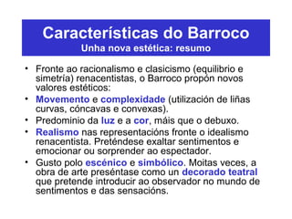 Características do Barroco
Unha nova estética: resumo
• Fronte ao racionalismo e clasicismo (equilibrio e
simetría) renacentistas, o Barroco propón novos
valores estéticos:
• Movemento e complexidade (utilización de liñas
curvas, cóncavas e convexas).
• Predominio da luz e a cor, máis que o debuxo.
• Realismo nas representacións fronte o idealismo
renacentista. Preténdese exaltar sentimentos e
emocionar ou sorprender ao espectador.
• Gusto polo escénico e simbólico. Moitas veces, a
obra de arte preséntase como un decorado teatral
que pretende introducir ao observador no mundo de
sentimentos e das sensacións.
 