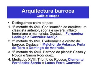 Arquitectura barroca
Galicia: etapas
• Distinguimos catro etapas:
1. 1ª metade do XVII. Continuación da arquitectura
clasicista anterior, sobria e severa, influxo
herreriano e manierista. Destacan Fernández
Lechuga e González Araújo.
2. 2ª metade do XVII. Exuberancia e ornato do
barroco. Destacan: Melchor de Velasco, Peña
de Toro e Domingo de Andrade.
3. 1ª metade do XVIII. Barroco de placas: Casas y
Novoa e Simón Rodríguez.
4. Mediados XVIII. Triunfo do Rococó: Clemente
Fernández Sarela e Lucas Ferro Caaveiro.
 