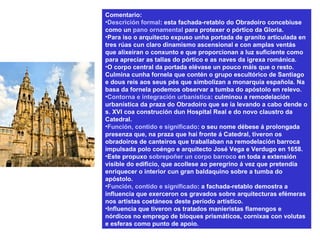 Comentario:
•Descrición formal: esta fachada-retablo do Obradoiro concebiuse
como un pano ornamental para protexer o pórtico da Gloria.
•Para iso o arquitecto expuso unha portada de granito articulada en
tres rúas cun claro dinamismo ascensional e con amplas ventás
que alixeiran o conxunto e que proporcionan a luz suficiente como
para apreciar as tallas do pórtico e as naves da igrexa románica.
•O corpo central da portada elévase un pouco máis que o resto.
Culmina cunha fornela que contén o grupo escultórico de Santiago
e dous reis aos seus pés que simbolizan a monarquía española. Na
basa da fornela podemos observar a tumba do apóstolo en relevo.
•Contorna e integración urbanística: culminou a remodelación
urbanística da praza do Obradoiro que se ía levando a cabo dende o
s. XVI coa construción dun Hospital Real e do novo claustro da
Catedral.
•Función, contido e significado: o seu nome débese á prolongada
presenza que, na praza que hai fronte á Catedral, tiveron os
obradoiros de canteiros que traballaban na remodelación barroca
impulsada polo coéngo e arquitecto José Vega e Verdugo en 1658.
•Este propuxo sobrepoñer un corpo barroco en toda a extensión
visible do edificio, que acollese ao peregrino á vez que pretendía
enriquecer o interior cun gran baldaquino sobre a tumba do
apóstolo.
•Función, contido e significado: a fachada-retablo demostra a
influencia que exerceron os gravados sobre arquitecturas efémeras
nos artistas coetáneos deste período artístico.
•Influencia que tiveron os tratados manieristas flamengos e
nórdicos no emprego de bloques prismáticos, cornixas con volutas
e esferas como punto de apoio.
 