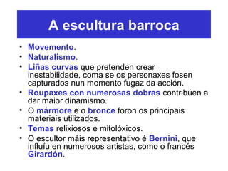 A escultura barroca
• Movemento.
• Naturalismo.
• Liñas curvas que pretenden crear
inestabilidade, coma se os personaxes fosen
capturados nun momento fugaz da acción.
• Roupaxes con numerosas dobras contribúen a
dar maior dinamismo.
• O mármore e o bronce foron os principais
materiais utilizados.
• Temas relixiosos e mitolóxicos.
• O escultor máis representativo é Bernini, que
influíu en numerosos artistas, como o francés
Girardón.
 