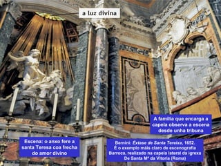 Escena: o anxo fere a
santa Teresa coa frecha
do amor divino
A familia que encarga a
capela observa a escena
desde unha tribuna
Bernini: Éxtase de Santa Tereixa, 1652.
É o exemplo máis claro de escenografía
Barroca, realizado na capela lateral da igrexa
De Santa Mª da Vitoria (Roma)
 