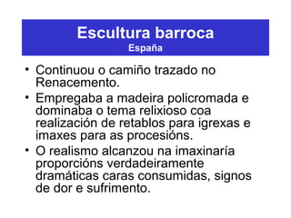 Escultura barroca
España
• Continuou o camiño trazado no
Renacemento.
• Empregaba a madeira policromada e
dominaba o tema relixioso coa
realización de retablos para igrexas e
imaxes para as procesións.
• O realismo alcanzou na imaxinaría
proporcións verdadeiramente
dramáticas caras consumidas, signos
de dor e sufrimento.
 