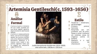 Análise
Formal
Estilo
Tenebrosi – tenebrismo
de Caravaggio
Primeira pintora
feminista.
Estuprada por um
professor aos 18 anos.
Passa a pintar mulheres
em violentas cenas de
vingança contra os
homens.
Realismo e o uso
dramático do
chiaroscuro
A pintura mostra o momento
em que Judite, ajudada por
sua serva, degola o general,
depois de ele ter adormecido
bêbado.
A pintura é implacavelmente
física, com jorros de sangue.
Apesar de a pintura retratar
uma cena clássica da Bíblia,
Gentileschi desenhou a si
mesma como Judite e seu
mentor, Agostino Tassi, que
foi julgado por estuprá-la,
como Holofernes.
Judite decapitando Holofernes (1614-1620),
óleo sobre tela, 158,8cm x 125,5cm
Artemisia Gentileschi(c. 1593-1656)
 