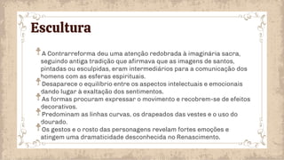 Escultura
A Contrarreforma deu uma atenção redobrada à imaginária sacra,
seguindo antiga tradição que afirmava que as imagens de santos,
pintadas ou esculpidas, eram intermediários para a comunicação dos
homens com as esferas espirituais.
Desaparece o equilíbrio entre os aspectos intelectuais e emocionais
dando lugar à exaltação dos sentimentos.
As formas procuram expressar o movimento e recobrem-se de efeitos
decorativos.
Predominam as linhas curvas, os drapeados das vestes e o uso do
dourado.
Os gestos e o rosto das personagens revelam fortes emoções e
atingem uma dramaticidade desconhecida no Renascimento.
 