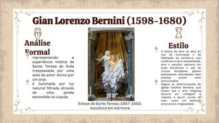 Análise
Formal
Estilo
A beleza da obra se deve ao
uso da iluminação e da
fidelidade da escultura, que
conferem à obra sensibilidade,
pois o escultor aplicava em
suas esculturas o uso de
corpos alongados, gestos
expressivos, expressões mais
simples porém mais
emocionadas.
Seguia as determinações da
Igreja Católica Romana, que
diziam que a arte religiosa
deveria ser inteligível e
realista, e servir, acima de
tudo, como um estímulo
emocional à religiosidade.
representando a
experiência mística de
Santa Teresa de Ávila
trespassada por uma
seta de amor divino por
um anjo.
é iluminada por luz
natural filtrada através
de uma janela
escondida na cúpula.
Extase de Santa Teresa (1647-1652),
escultura em mármore
Gian Lorenzo Bernini (1598-1680)
 