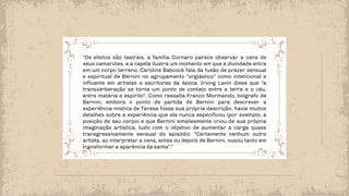 “Os efeitos são teatrais, a família Cornaro parece observar a cena de
seus camarotes, e a capela ilustra um momento em que a divindade entra
em um corpo terreno. Caroline Babcock fala da fusão de prazer sensual
e espiritual de Bernini no agrupamento "orgiástico" como intencional e
influente em artistas e escritores da época. Irving Lavin disse que "a
transverberação se torna um ponto de contato entre a terra e o céu,
entre matéria e espírito". Como ressalta Franco Mormando, biógrafo de
Bernini, embora o ponto de partida de Bernini para descrever a
experiência mística de Teresa fosse sua própria descrição, havia muitos
detalhes sobre a experiência que ela nunca especificou (por exemplo, a
posição de seu corpo) e que Bernini simplesmente criou de sua própria
imaginação artística, tudo com o objetivo de aumentar a carga quase
transgressivamente sensual do episódio: "Certamente nenhum outro
artista, ao interpretar a cena, antes ou depois de Bernini, ousou tanto em
transformar a aparência da santa".”
 