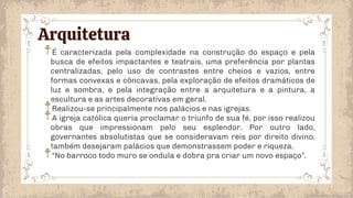 Arquitetura
É caracterizada pela complexidade na construção do espaço e pela
busca de efeitos impactantes e teatrais, uma preferência por plantas
centralizadas, pelo uso de contrastes entre cheios e vazios, entre
formas convexas e côncavas, pela exploração de efeitos dramáticos de
luz e sombra, e pela integração entre a arquitetura e a pintura, a
escultura e as artes decorativas em geral.
Realizou-se principalmente nos palácios e nas igrejas.
A igreja católica queria proclamar o triunfo de sua fé, por isso realizou
obras que impressionam pelo seu esplendor. Por outro lado,
governantes absolutistas que se consideravam reis por direito divino,
também desejaram palácios que demonstrassem poder e riqueza.
“No barroco todo muro se ondula e dobra pra criar um novo espaço”.
 