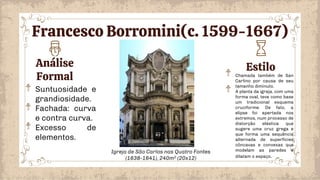 Análise
Formal
Estilo
Chamada também de San
Carlino por causa de seu
tamanho diminuto.
A planta da igreja, com uma
forma oval, teve como base
um tradicional esquema
cruciforme. De fato, a
elipse foi apertada nos
extremos, num processo de
distorção elástica que
sugere uma cruz grega e
que forma uma sequência
alternada de superfícies
côncavas e convexas que
modelam as paredes e
dilatam o espaço.
Suntuosidade e
grandiosidade.
Fachada: curva
e contra curva.
Excesso de
elementos.
Igreja de São Carlos nas Quatro Fontes
(1638-1641), 240m2 (20x12)
Francesco Borromini(c. 1599-1667)
 