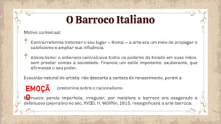 O Barroco Italiano
Motivo contextual:
Contrarreforma (retomar o seu lugar – Roma) – a arte era um meio de propagar o
catolicismo e ampliar sua influência.
Absolutismo: o soberano centralizava todos os poderes do Estado em suas mãos,
sem prestar contas à sociedade. Financia um estilo imponente, exuberante, que
afirmasse o seu poder.
Exaustão natural do artista: não descarta a certeza do renascimento, porém a
predomina sobre o racionalismo.
Berrueco: pérola imperfeita, irregular, por metáfora o barroco era exagerado e
defeituoso (pejorativo no séc. XVIII). H. Wölfflin, 1915, ressignificará a arte barroca.
EMOÇÃ
O
 