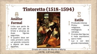 Análise
Formal
Estilo
Produção intensa
Pintou temas
religiosos,
mitológicos e
retratos.
O corpo das figuras
é mais expressivo
que o rosto
Luz e cor têm
grande intensidade.
Linha que parte da
mulher aos pés de
Cristo e alcança as
duas figuras
seguintes.
O quadro deve ser
visto primeiro como
um grande conjunto
e depois em seus
detalhes,
Cristo em casa de Marta e Maria
(1578), 1,97mx1,29m
Tintoretto (1518-1594)
 