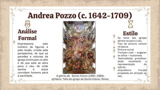 Análise
Formal
Estilo
Os tetos das igrejas
abrem-se para o céu.
Tipo de pintura comum
na época.
Pintura mural
Trompe-L’oeil – enganar
os olhos – ilusionista.
Teatralidade, grandiosi-
dade, movimento e
representação do
infinito.
Arquitetura triunfal
projetada em direção ao
céu.
Impressiona pelo
número de figuras e
pela ilusão, criada pela
perspectiva, de que as
paredes e colunas da
igreja continuam no teto
e de que este se abre
para o céu, de onde
santos e anjos
convidam homens para
a santidade. A glória de Santo Inácio (1691-1694),
afresco. Teto da igreja de Santo Inácio, Roma.
Andrea Pozzo (c. 1642-1709)
 