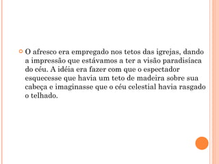 O afresco era empregado nos tetos das igrejas, dando a impressão que estávamos a ter a visão paradisíaca do céu. A idéia era fazer com que o espectador esquecesse que havia um teto de madeira sobre sua cabeça e imaginasse que o céu celestial havia rasgado o telhado. 