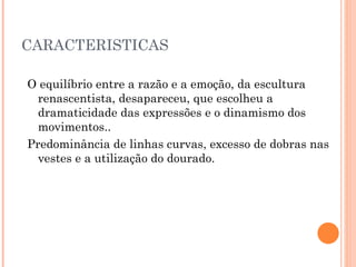 CARACTERISTICAS O equilíbrio entre a razão e a emoção, da escultura renascentista, desapareceu, que escolheu a dramaticidade das expressões e o dinamismo dos movimentos.. Predominância de linhas curvas, excesso de dobras nas vestes e a utilização do dourado. 