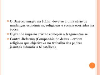 O Barroco surgiu na Itália, deve-se a uma série de mudanças econômicas, religiosas e sociais ocorridas na época. O grande império cristão começou a fragmentar-se. Contra-Reforma (Companhia de Jesus – ordem religiosa que objetivava no trabalho dos padres jesuítas difundir a fé católica). 