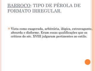BARROCO : TIPO DE PÉROLA DE FORMATO IRREGULAR. Vista como exagerada, arbitrária, ilógica, extravagante, absurda e disforme. Eram essas qualificações que os críticos do séc. XVIII julgaram pertinentes ao estilo. 
