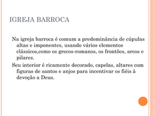 IGREJA BARROCA Na igreja barroca é comum a predominância de cúpulas altas e imponentes, usando vários elementos clássicos,como os grecos-romanos, os frontões, arcos e pilares. Seu interior é ricamente decorado, capelas, altares com figuras de santos e anjos para incentivar os fiéis à devoção a Deus.  