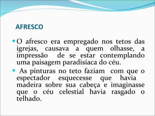 AFRESCO O afresco era empregado nos tetos das igrejas, causava a quem olhasse, a impressão  de se estar contemplando uma paisagem paradisíaca do céu. As pinturas no teto faziam  com que o espectador esquecesse que havia  madeira sobre sua cabeça e imaginasse que o céu celestial havia rasgado o telhado. 
