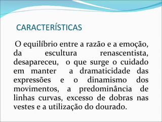 CARACTERÍSTICAS O equilíbrio entre a razão e a emoção, da escultura renascentista, desapareceu,  o que surge o cuidado em manter  a dramaticidade das expressões e o dinamismo dos movimentos, a predominância de linhas curvas, excesso de dobras nas vestes e a utilização do dourado. 
