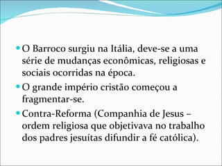 O Barroco surgiu na Itália, deve-se a uma série de mudanças econômicas, religiosas e sociais ocorridas na época. O grande império cristão começou a fragmentar-se. Contra-Reforma (Companhia de Jesus – ordem religiosa que objetivava no trabalho dos padres jesuítas difundir a fé católica). 