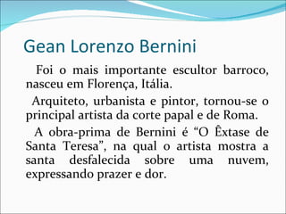 Gean Lorenzo Bernini Foi o mais importante escultor barroco, nasceu em Florença, Itália. Arquiteto, urbanista e pintor, tornou-se o principal artista da corte papal e de Roma. A obra-prima de Bernini é “O Êxtase de Santa Teresa”, na qual o artista mostra a santa desfalecida sobre uma nuvem, expressando prazer e dor. 