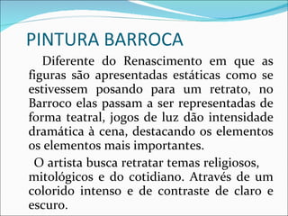 PINTURA BARROCA Diferente do Renascimento em que as figuras são apresentadas estáticas como se estivessem posando para um retrato, no Barroco elas passam a ser representadas de forma teatral, jogos de luz dão intensidade dramática à cena, destacando os elementos os elementos mais importantes. O artista busca retratar temas religiosos,  mitológicos e do cotidiano. Através de um colorido intenso e de contraste de claro e escuro. 