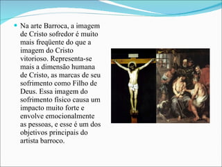 Na arte Barroca, a imagem de Cristo sofredor é muito mais freqüente do que a imagem do Cristo vitorioso. Representa-se mais a dimensão humana de Cristo, as marcas de seu sofrimento como Filho de Deus. Essa imagem do sofrimento físico causa um impacto muito forte e envolve emocionalmente as pessoas, e esse é um dos objetivos principais do artista barroco. 