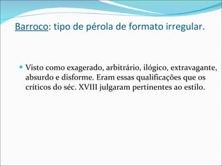Barroco : tipo de pérola de formato irregular. Visto como exagerado, arbitrário, ilógico, extravagante, absurdo e disforme. Eram essas qualificações que os críticos do séc. XVIII julgaram pertinentes ao estilo. 
