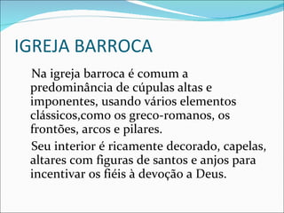 IGREJA BARROCA Na igreja barroca é comum a predominância de cúpulas altas e imponentes, usando vários elementos clássicos,como os greco-romanos, os frontões, arcos e pilares. Seu interior é ricamente decorado, capelas, altares com figuras de santos e anjos para incentivar os fiéis à devoção a Deus.  