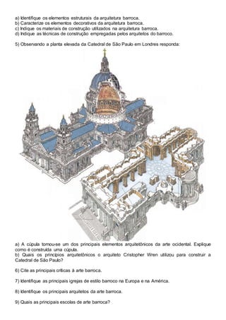 a) Identifique os elementos estruturais da arquitetura barroca.
b) Caracterize os elementos decorativos da arquitetura barroca.
c) Indique os materiais de construção utilizados na arquitetura barroca.
d) Indique as técnicas de construção empregadas pelos arquitetos do barroco.
5) Observando a planta elevada da Catedral de São Paulo em Londres responda:
a) A cúpula tornou-se um dos principais elementos arquitetônicos da arte ocidental. Explique
como é construída uma cúpula.
b) Quais os princípios arquitetônicos o arquiteto Cristopher Wren utilizou para construir a
Catedral de São Paulo?
6) Cite as principais críticas à arte barroca.
7) Identifique as principais igrejas de estilo barroco na Europa e na América.
8) Identifique os principais arquitetos da arte barroca.
9) Quais as principais escolas de arte barroca?
 