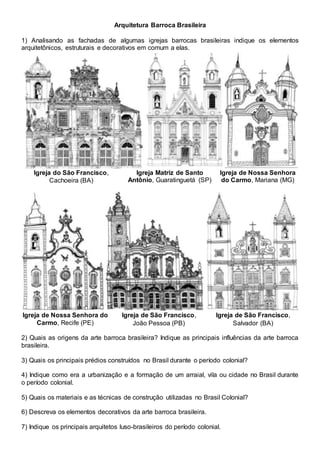 Arquitetura Barroca Brasileira
1) Analisando as fachadas de algumas igrejas barrocas brasileiras indique os elementos
arquitetônicos, estruturais e decorativos em comum a elas.
Igreja do São Francisco,
Cachoeira (BA)
Igreja Matriz de Santo
Antônio, Guaratinguetá (SP)
Igreja de Nossa Senhora
do Carmo, Mariana (MG)
Igreja de Nossa Senhora do
Carmo, Recife (PE)
Igreja de São Francisco,
João Pessoa (PB)
Igreja de São Francisco,
Salvador (BA)
2) Quais as origens da arte barroca brasileira? Indique as principais influências da arte barroca
brasileira.
3) Quais os principais prédios construídos no Brasil durante o período colonial?
4) Indique como era a urbanização e a formação de um arraial, vila ou cidade no Brasil durante
o período colonial.
5) Quais os materiais e as técnicas de construção utilizadas no Brasil Colonial?
6) Descreva os elementos decorativos da arte barroca brasileira.
7) Indique os principais arquitetos luso-brasileiros do período colonial.
 