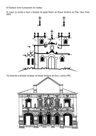 8) Explique como é preparado um azulejo.
9) Ligue os pontos e faça a fachada da Igreja Matriz de Nossa Senhora do Pilar, Ouro Preto
(MG):
10) Desenhe a fachada da Igreja de Nossa Senhora da Guia, Lucena (PB).
 