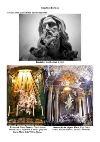 Escultura Barroca
1) Analisando as esculturas abaixo responda:
Salvador, Gian Lorenzo Bernini
Êxtase de Santa Teresa, Gian Lozenro
Bernini (1652). Mármore e metal. Igreja de
Santa Maria della Vitória, Roma,
Assunção da Virgem Maria, Egid Quirin
Asam, Abadia de Rohr, Baviera, Alemanha.
 