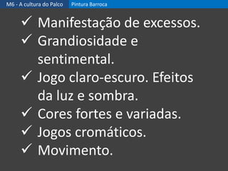 M6 - A cultura do Palco Pintura Barroca
 Manifestação de excessos.
 Grandiosidade e
sentimental.
 Jogo claro-escuro. Efeitos
da luz e sombra.
 Cores fortes e variadas.
 Jogos cromáticos.
 Movimento.
 