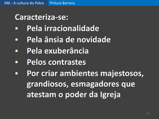 M6 - A cultura do Palco Pintura Barroca
Caracteriza-se:
 Pela irracionalidade
 Pela ânsia de novidade
 Pela exuberância
 Pelos contrastes
 Por criar ambientes majestosos,
grandiosos, esmagadores que
atestam o poder da Igreja
14
 