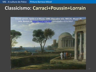 M6 - A cultura do Palco Pintura Barroca Móvel
17
Classicismo: Carraci+Poussin+Lorrain
Claude Lorrain, Apolo e as Musas, 1680, óleo sobre tela, 98X135, Museu de
Arte, Boston, In https://goo.gl/63y58P, consultado a 5/11/2017
 