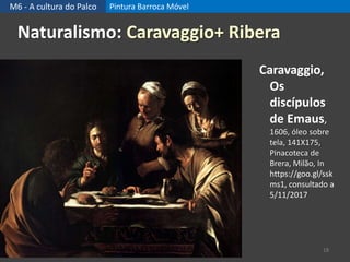 M6 - A cultura do Palco Pintura Barroca Móvel
18
Naturalismo: Caravaggio+ Ribera
Caravaggio,
Os
discípulos
de Emaus,
1606, óleo sobre
tela, 141X175,
Pinacoteca de
Brera, Milão, In
https://goo.gl/ssk
ms1, consultado a
5/11/2017
 