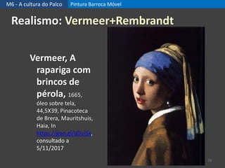M6 - A cultura do Palco Pintura Barroca Móvel
19
Realismo: Vermeer+Rembrandt
Vermeer, A
rapariga com
brincos de
pérola, 1665,
óleo sobre tela,
44,5X39, Pinacoteca
de Brera, Mauritshuis,
Haia, In
https://goo.gl/aDuiSx,
consultado a
5/11/2017
 