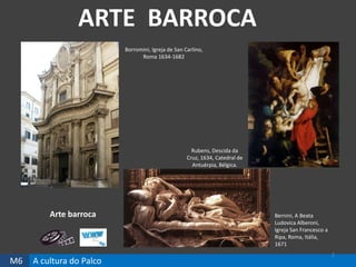 M6 A cultura do Palco
ARTE BARROCA
2
Bernini, A Beata
Ludovica Alberoni,
Igreja San Francesco a
Ripa, Roma, Itália,
1671
Borromini, Igreja de San Carlino,
Roma 1634-1682
Rubens, Descida da
Cruz, 1634, Catedral de
Antuérpia, Bélgica.
Arte barroca
 