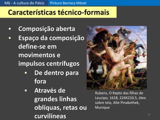 M6 - A cultura do Palco Pintura Barroca Móvel
22
Características técnico-formais
 Composição aberta
 Espaço da composição
define-se em
movimentos e
impulsos centrífugos
 De dentro para
fora
 Através de
grandes linhas
oblíquas, retas ou
curvilíneas
Rubens, O Rapto das filhas de
Leucipo, 1618, 224X210,5, óleo
sobre tela, Alte Pinakothek,
Munique
 