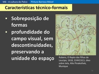 M6 - A cultura do Palco Pintura Barroca Móvel
23
Características técnico-formais
 Sobreposição de
formas
 profundidade do
campo visual, sem
descontinuidades,
preservando a
unidade do espaço Rubens, O Rapto das filhas de
Leucipo, 1618, 224X210,5, óleo
sobre tela, Alte Pinakothek,
Munique
 