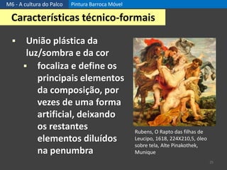 M6 - A cultura do Palco Pintura Barroca Móvel
25
Características técnico-formais
 União plástica da
luz/sombra e da cor
 focaliza e define os
principais elementos
da composição, por
vezes de uma forma
artificial, deixando
os restantes
elementos diluídos
na penumbra
Rubens, O Rapto das filhas de
Leucipo, 1618, 224X210,5, óleo
sobre tela, Alte Pinakothek,
Munique
 