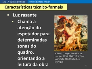 M6 - A cultura do Palco Pintura Barroca Móvel
26
Características técnico-formais
 Luz rasante
 Chama a
atenção do
espetador para
determinadas
zonas do
quadro,
orientando a
leitura da obra
Rubens, O Rapto das filhas de
Leucipo, 1618, 224X210,5, óleo
sobre tela, Alte Pinakothek,
Munique
 